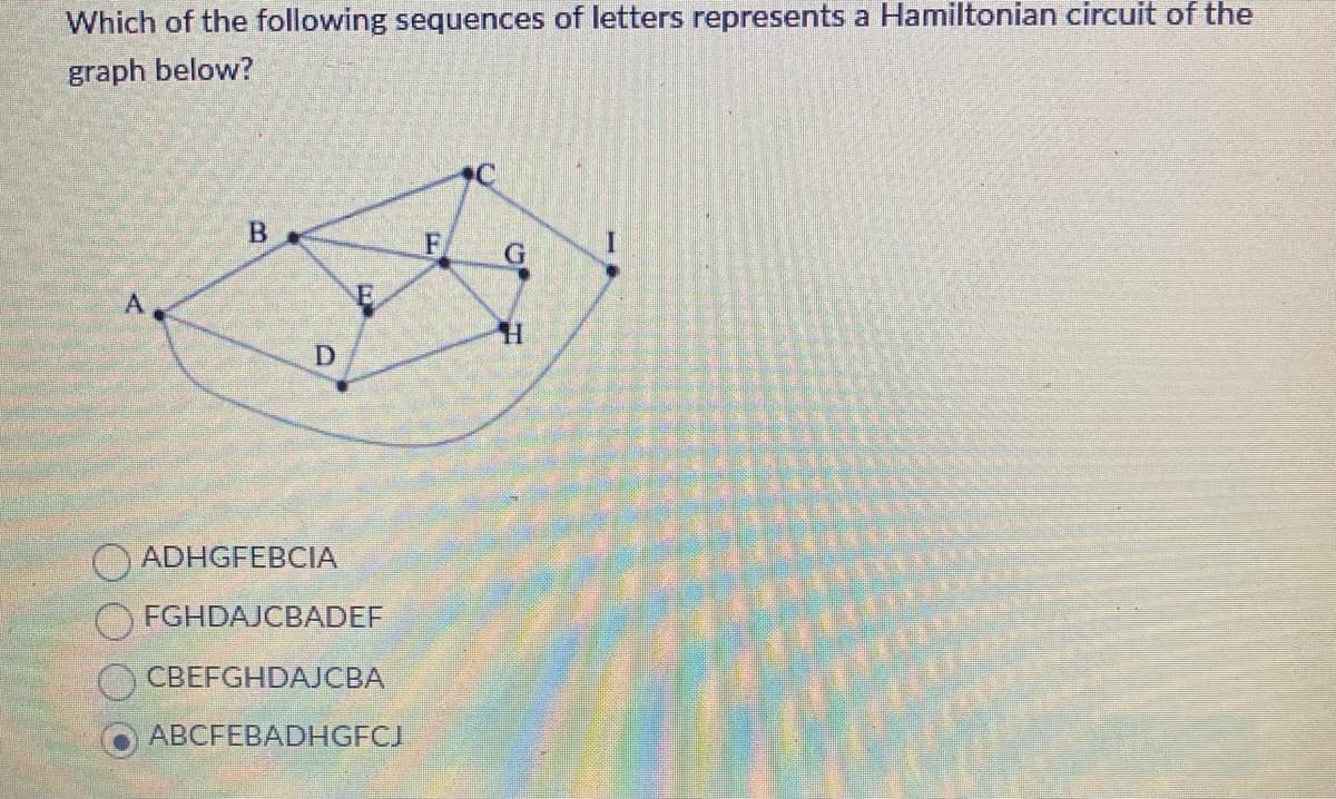 Which of the following sequences of letters represents a Hamiltonian circuit of the
graph below?
B
F
G
A
H
D
ADHGFEBCIA
FGHDAJCBADEF
CBEFGHDAJCBA
ABCFEBADHGFCJ