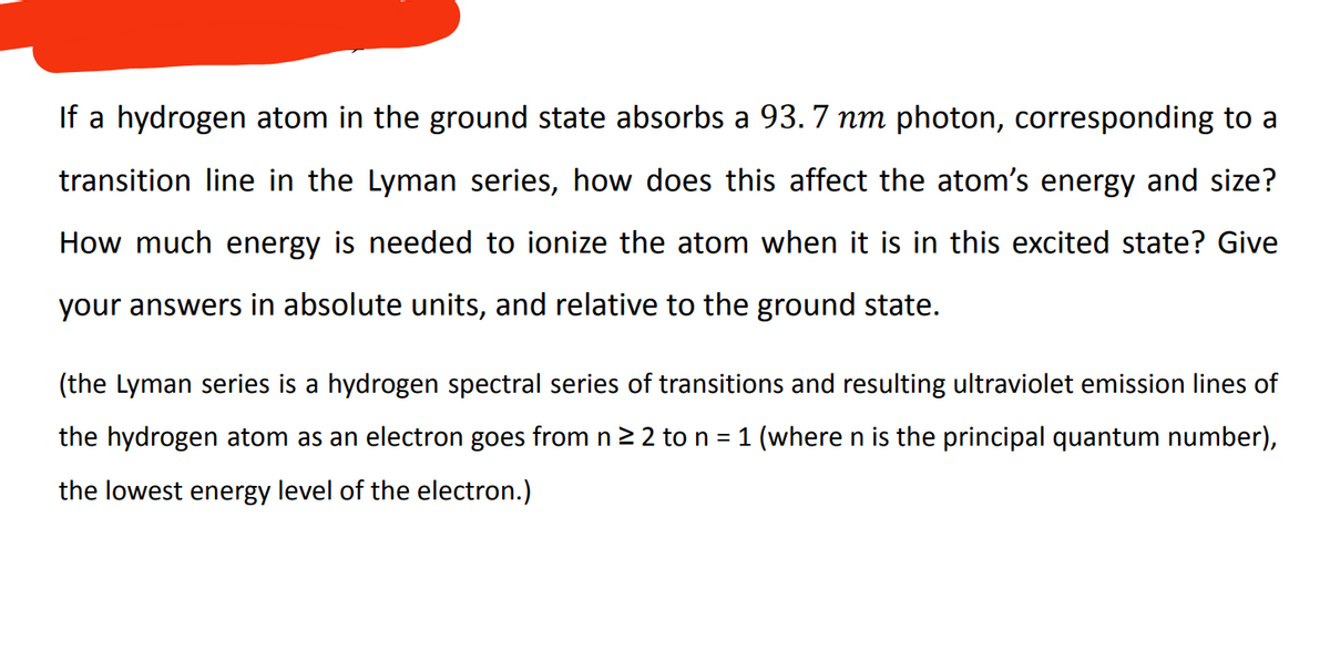 If a hydrogen atom in the ground state absorbs a 93.7 nm photon, corresponding to a
transition line in the Lyman series, how does this affect the atom's energy and size?
How much energy is needed to ionize the atom when it is in this excited state? Give
your answers in absolute units, and relative to the ground state.
(the Lyman series is a hydrogen spectral series of transitions and resulting ultraviolet emission lines of
the hydrogen atom as an electron goes from n ≥ 2 to n = 1 (where n is the principal quantum number),
the lowest energy level of the electron.)