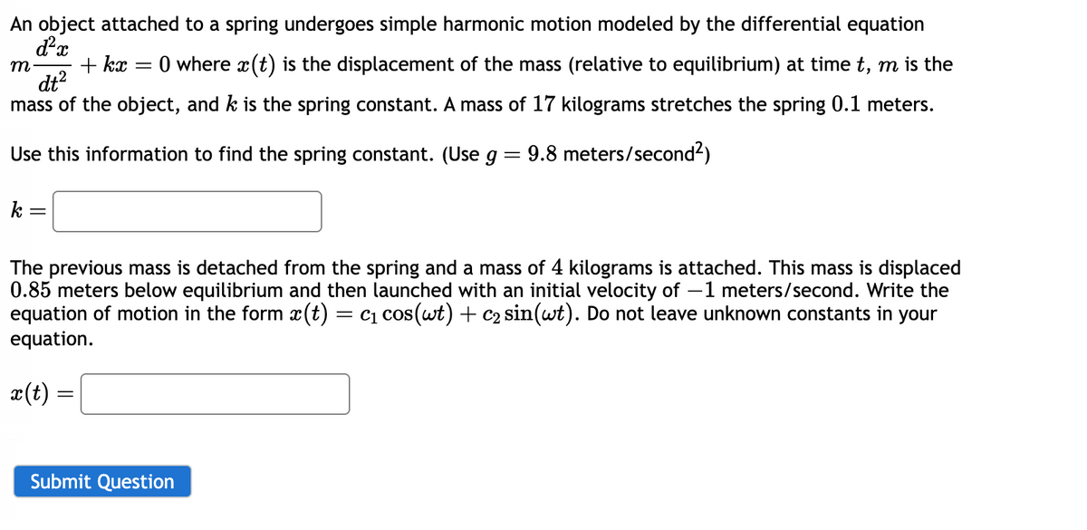 An object attached to a spring undergoes simple harmonic motion modeled by the differential equation
d²x
m
+kx
=
dt²
= 0 where x(t) is the displacement of the mass (relative to equilibrium) at time t, m is the
mass of the object, and k is the spring constant. A mass of 17 kilograms stretches the spring 0.1 meters.
Use this information to find the spring constant. (Use g = 9.8 meters/second²)
k
=
The previous mass is detached from the spring and a mass of 4 kilograms is attached. This mass is displaced
0.85 meters below equilibrium and then launched with an initial velocity of -1 meters/second. Write the
equation of motion in the form x(t) = c₁ cos(wt) + C2 sin(wt). Do not leave unknown constants in your
equation.
x(t) =
Submit Question