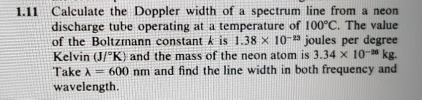 1.11 Calculate the Doppler width of a spectrum line from a neon
discharge tube operating at a temperature of 100°C. The value
of the Boltzmann constant k is 1.38 x 10-23 joules per degree
Kelvin (J/K) and the mass of the neon atom is 3.34 x 10-26 kg.
Take A = 600 nm and find the line width in both frequency and
wavelength.