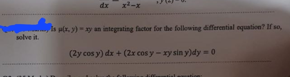 dx
x²-x
solve it.
Is u(x, y) = xy an integrating factor for the following differential equation? If so,
(2y cos y) dx + (2x cos y-xy sin y)dy = 0