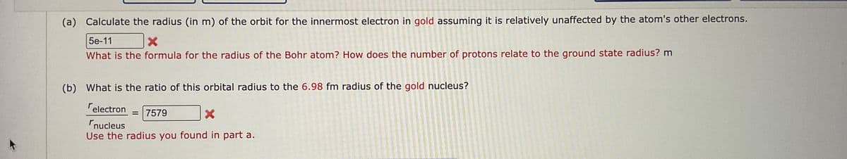 (a) Calculate the radius (in m) of the orbit for the innermost electron in gold assuming it is relatively unaffected by the atom's other electrons.
5e-11
What is the formula for the radius of the Bohr atom? How does the number of protons relate to the ground state radius? m
(b) What is the ratio of this orbital radius to the 6.98 fm radius of the gold nucleus?
electron = 7579
nucleus
Use the radius you found in part a.