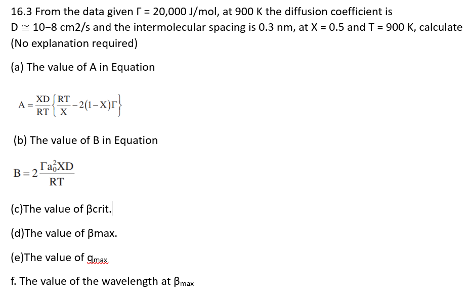 16.3 From the data given г = 20,000 J/mol, at 900 K the diffusion coefficient is
D10-8 cm2/s and the intermolecular spacing is 0.3 nm, at X = 0.5 and T = 900 K, calculate
(No explanation required)
(a) The value of A in Equation
XD RT
A =
RT X
-2(1-x)r}
(b) The value of B in Equation
ГаXD
B=2
RT
(c)The value of ẞcrit.
(d)The value of ẞmax.
(e)The value of amax
f. The value of the wavelength at ẞmax