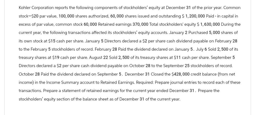 Kohler Corporation reports the following components of stockholders' equity at December 31 of the prior year. Common
stock-$20 par value, 100,000 shares authorized, 60,000 shares issued and outstanding $ 1,200,000 Paid-in capital in
excess of par value, common stock 60,000 Retained earnings 370,000 Total stockholders' equity $1,630,000 During the
current year, the following transactions affected its stockholders' equity accounts. January 2 Purchased 5,000 shares of
its own stock at $15 cash per share. January 5 Directors declared a $2 per share cash dividend payable on February 28
to the February 5 stockholders of record. February 28 Paid the dividend declared on January 5. July 6 Sold 2,500 of its
treasury shares at $19 cash per share. August 22 Sold 2, 500 of its treasury shares at $11 cash per share. September 5
Directors declared a $2 per share cash dividend payable on October 28 to the September 25 stockholders of record.
October 28 Paid the dividend declared on September 5. December 31 Closed the $428, 000 credit balance (from net
income) in the Income Summary account to Retained Earnings. Required: Prepare journal entries to record each of these
transactions. Prepare a statement of retained earnings for the current year ended December 31. Prepare the
stockholders' equity section of the balance sheet as of December 31 of the current year.