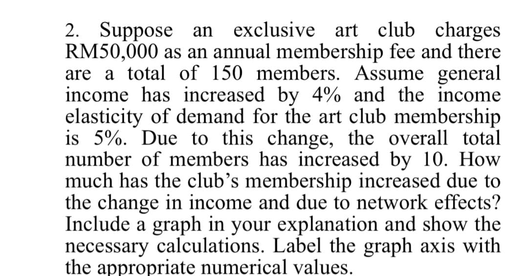 2. Suppose an exclusive art club charges
RM50,000 as an annual membership fee and there
are a total of 150 members. Assume general
income has increased by 4% and the income
elasticity of demand for the art club membership
is 5%. Due to this change, the overall total
number of members has increased by 10. How
much has the club's membership increased due to
the change in income and due to network effects?
Include a graph in your explanation and show the
necessary calculations. Label the graph axis with
the appropriate numerical values.
