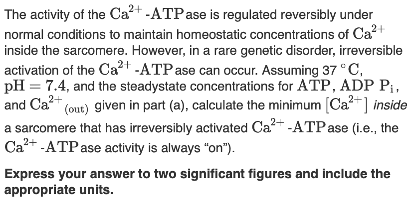 2+
The activity of the Ca 2+ -ATPase is regulated reversibly under
normal conditions to maintain homeostatic concentrations of Ca²-
inside the sarcomere. However, in a rare genetic disorder, irreversible
activation of the Ca 2+ -ATPase can occur. Assuming 37 °C,
pH = 7.4, and the steadystate concentrations for ATP, ADP Pi,
and Ca2+
(out) given in part (a), calculate the minimum [Ca2+] inside
a sarcomere that has irreversibly activated Ca 2+ -ATPase (i.e., the
Ca2+-ATPase activity is always “on”).
Express your answer to two significant figures and include the
appropriate units.