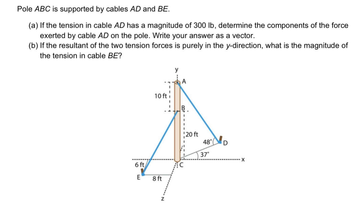 Pole ABC is supported by cables AD and BE.
(a) If the tension in cable AD has a magnitude of 300 lb, determine the components of the force
exerted by cable AD on the pole. Write your answer as a vector.
(b) If the resultant of the two tension forces is purely in the y-direction, what is the magnitude of
the tension in cable BE?
10 ft
6 ft
E
8 ft
A
20 ft
48°
D
37°
X