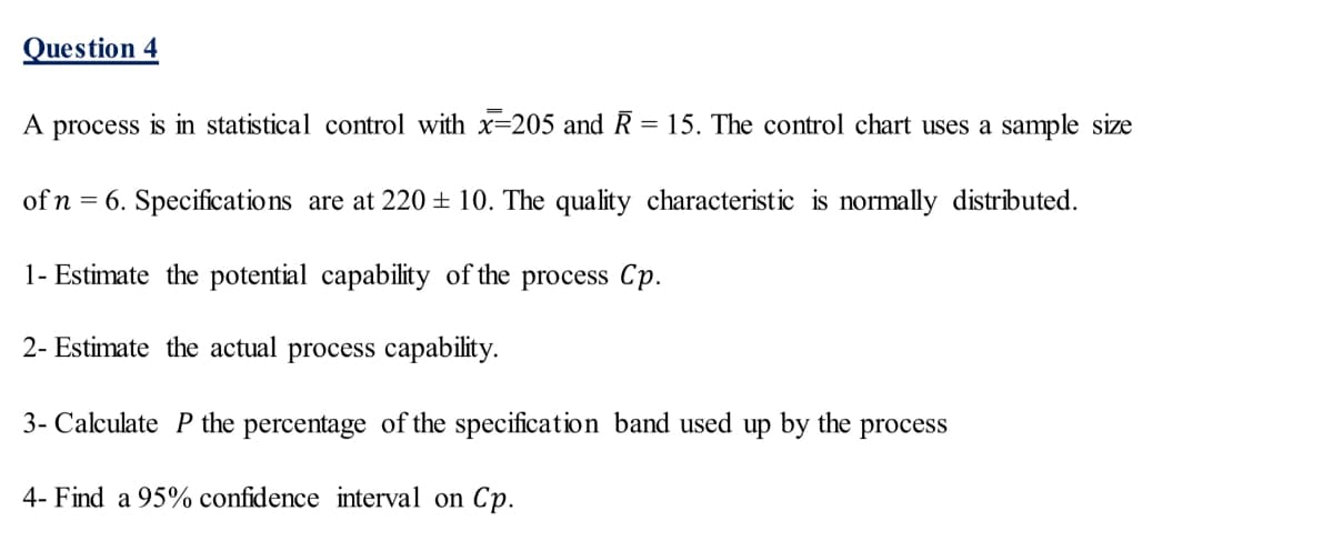 Question 4
A process is in statistical control with x=205 and R = 15. The control chart uses a sample size
of n = 6. Specifications are at 220 ± 10. The quality characteristic is normally distributed.
1- Estimate the potential capability of the process Cp.
2- Estimate the actual process capability.
3- Calculate P the percentage of the specification band used up by the process
4- Find a 95% confidence interval on Cp.