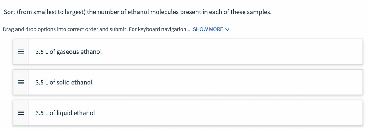 Sort (from smallest to largest) the number of ethanol molecules present in each of these samples.
Drag and drop options into correct order and submit. For keyboard navigation... SHOW MORE V
3.5 L of gaseous ethanol
3.5 L of solid ethanol
3.5 L of liquid ethanol
II
II
II
