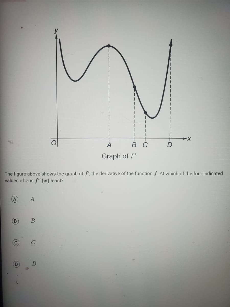 N
A
The figure above shows the graph of f', the derivative of the function f. At which of the four indicated
values of x is f" (x) least?
B
C
A
A
B
C
N
B C
D
A
Graph of f'