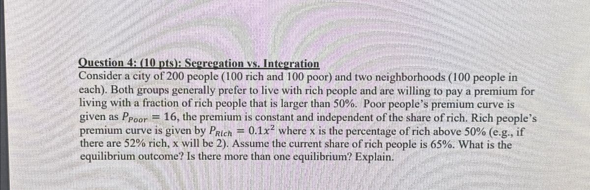 Question 4: (10 pts): Segregation vs. Integration
Consider a city of 200 people (100 rich and 100 poor) and two neighborhoods (100 people in
each). Both groups generally prefer to live with rich people and are willing to pay a premium for
living with a fraction of rich people that is larger than 50%. Poor people's premium curve is
given as Ppoor = 16, the premium is constant and independent of the share of rich. Rich people's
premium curve is given by PRich = 0.1x2 where x is the percentage of rich above 50% (e.g., if
there are 52% rich, x will be 2). Assume the current share of rich people is 65%. What is the
equilibrium outcome? Is there more than one equilibrium? Explain.
