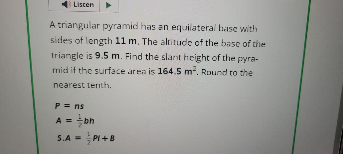 ◄ Listen
A triangular pyramid has an equilateral base with
sides of length 11 m. The altitude of the base of the
triangle is 9.5 m. Find the slant height of the pyra-
mid if the surface area is 164.5 m². Round to the
nearest tenth.
P = ns
A = 1/bh
S.A = ½½PI + B
