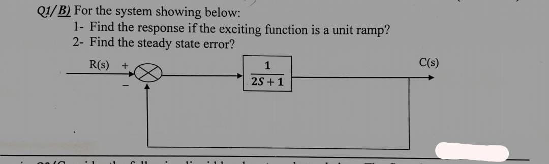 Q1/B) For the system showing below:
1- Find the response if the exciting function is a unit ramp?
2- Find the steady state error?
R(s) +
1
2S+1
11
C(s)