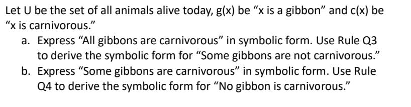 Let U be the set of all animals alive today, g(x) be "x is a gibbon" and c(x) be
"x is carnivorous."
a. Express "All gibbons are carnivorous" in symbolic form. Use Rule Q3
to derive the symbolic form for "Some gibbons are not carnivorous."
b. Express "Some gibbons are carnivorous" in symbolic form. Use Rule
Q4 to derive the symbolic form for "No gibbon is carnivorous."