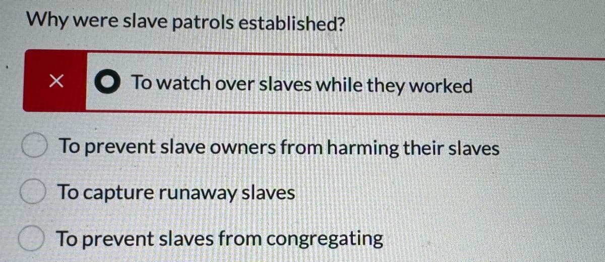 Why were slave patrols established?
O
X
To watch over slaves while they worked
To prevent slave owners from harming their slaves
To capture runaway slaves
To prevent slaves from congregating
Hipelgatay
Soome p
TIRATEZZREO
Mestnenie
TOMAT
E
RAD
23
THE AC
MUSSTRASUNA
WELLASTRET
ATROSTRENSE
adbystalgales
ARGREGIUS
ESTHER
ARTICLE
medienten
Sumaye
Nickmate
PESENIMENT
MOMENTE
menent
Homemand
REMMESTE
Allcontains