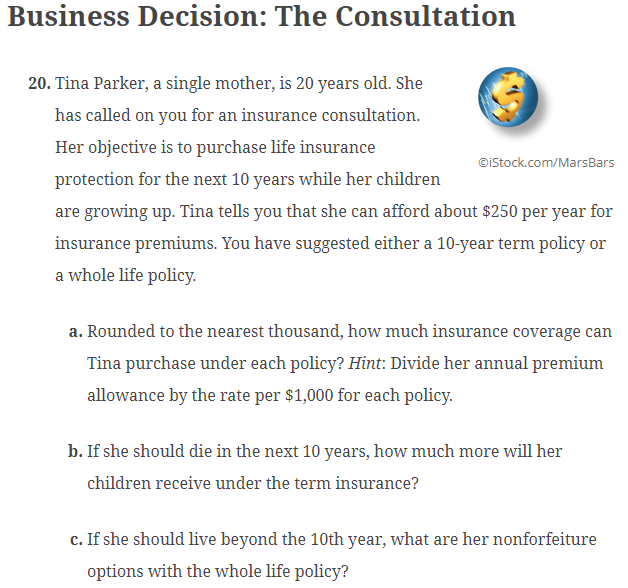 Business Decision: The Consultation
20. Tina Parker, a single mother, is 20 years old. She
has called on you for an insurance consultation.
Her objective is to purchase life insurance
protection for the next 10 years while her children
©iStock.com/MarsBars
are growing up. Tina tells you that she can afford about $250 per year for
insurance premiums. You have suggested either a 10-year term policy or
a whole life policy.
a. Rounded to the nearest thousand, how much insurance coverage can
Tina purchase under each policy? Hint: Divide her annual premium
allowance by the rate per $1,000 for each policy.
b. If she should die in the next 10 years, how much more will her
children receive under the term insurance?
c. If she should live beyond the 10th year, what are her nonforfeiture
options with the whole life policy?