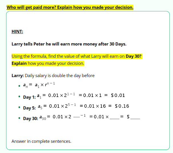 Who will get paid more? Explain how you made your decision.
HINT:
Larry tells Peter he will earn more money after 30 Days.
Using the formula, find the value of what Larry will earn on Day 30?
Explain how you made your decision.
Larry: Daily salary is double the day before
a xr-1
● an
=
= 0.01 x 2¹-¹=0.01 x1 = $0.01
Day 1: 2₁ =
Day 5: 25= 0.01 x 25-1=0.01x16 = $0.16
Day 30: 30
0.01 x 2
-1=0.01 x.
= $
Answer in complete sentences.
