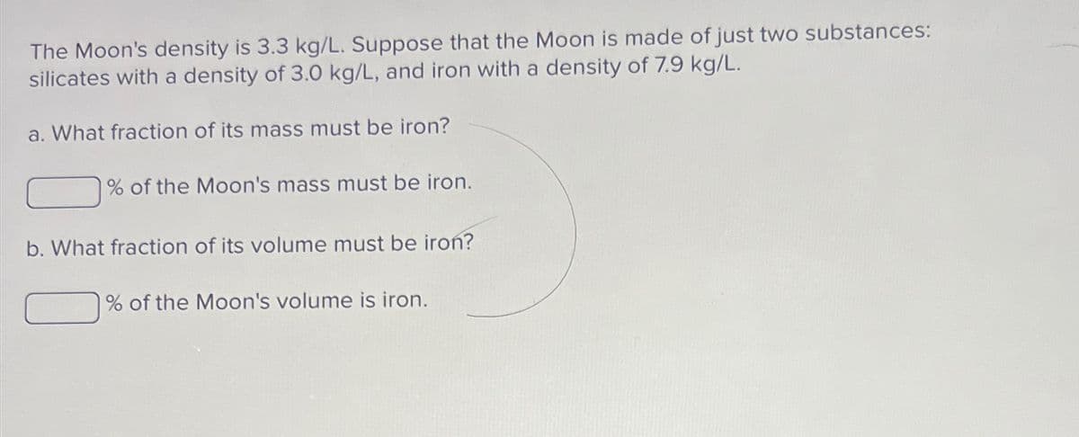 The Moon's density is 3.3 kg/L. Suppose that the Moon is made of just two substances:
silicates with a density of 3.0 kg/L, and iron with a density of 7.9 kg/L.
a. What fraction of its mass must be iron?
% of the Moon's mass must be iron.
b. What fraction of its volume must be iron?
% of the Moon's volume is iron.