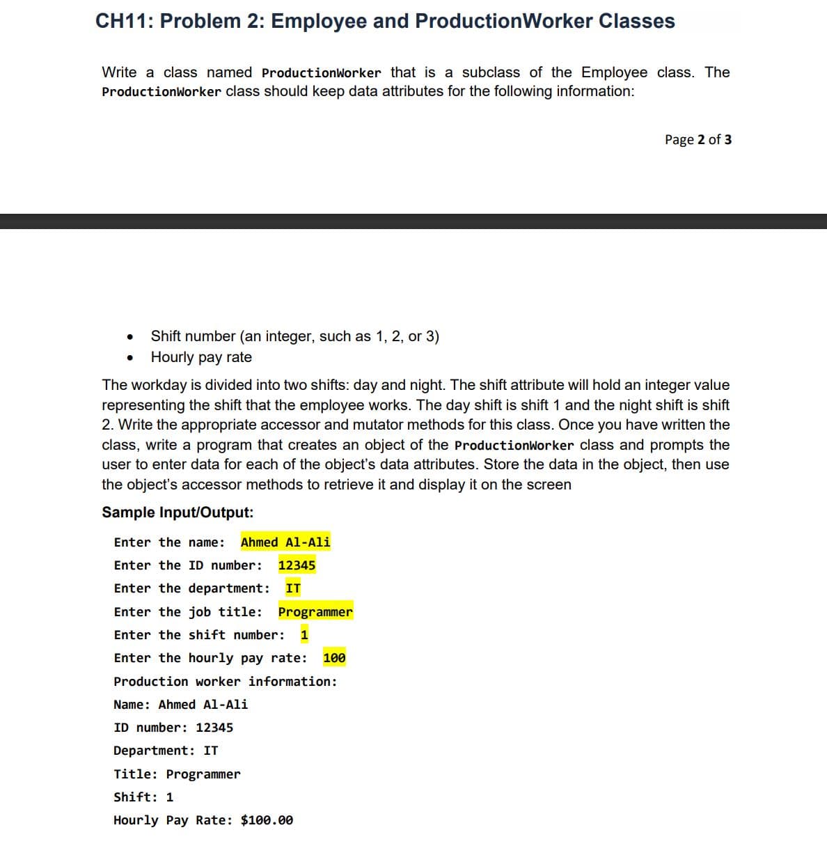 CH11: Problem 2: Employee and ProductionWorker Classes
Write a class named ProductionWorker that is a subclass of the Employee class. The
ProductionWorker class should keep data attributes for the following information:
Page 2 of 3
Shift number (an integer, such as 1, 2, or 3)
Hourly pay rate
The workday is divided into two shifts: day and night. The shift attribute will hold an integer value
representing the shift that the employee works. The day shift is shift 1 and the night shift is shift
2. Write the appropriate accessor and mutator methods for this class. Once you have written the
class, write a program that creates an object of the ProductionWorker class and prompts the
user to enter data for each of the object's data attributes. Store the data in the object, then use
the object's accessor methods to retrieve it and display it on the screen
Sample Input/Output:
Enter the name:
Ahmed Al-Ali
Enter the ID number:
12345
Enter the department:
IT
Enter the job title: Programmer
Enter the shift number:
1
Enter the hourly pay rate:
100
Production worker information:
Name: Ahmed Al-Ali
ID number: 12345
Department: IT
Title: Programmer
Shift: 1
Hourly Pay Rate: $100.00
