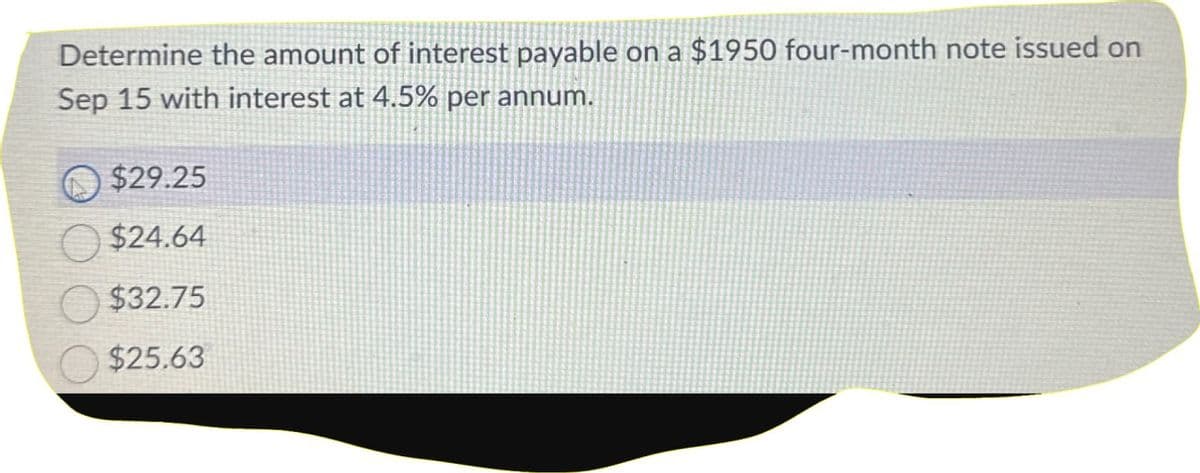 Determine the amount of interest payable on a $1950 four-month note issued on
Sep 15 with interest at 4.5% per annum.
$29.25
$24.64
$32.75
$25.63