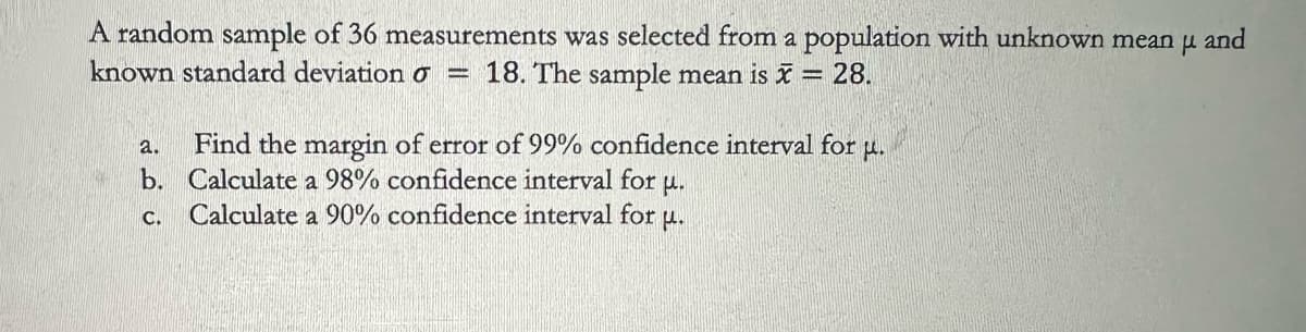 A random sample of 36 measurements was selected from a population with unknown mean μ and
known standard deviation σ = 18. The sample mean is x = 28.
a.
Find the margin of error of 99% confidence interval for u.
b. Calculate a 98% confidence interval for u.
c. Calculate a 90% confidence interval for u.