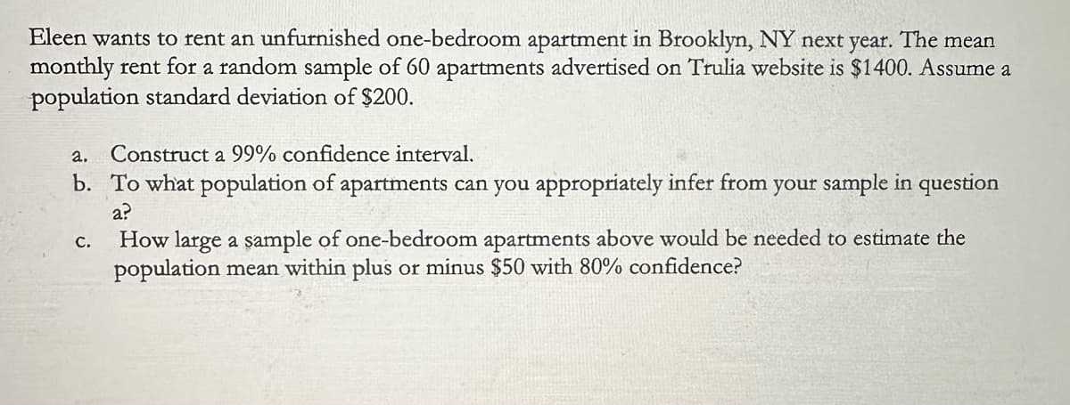 Eleen wants to rent an unfurnished one-bedroom apartment in Brooklyn, NY next year. The mean
monthly rent for a random sample of 60 apartments advertised on Trulia website is $1400. Assume a
population standard deviation of $200.
a.
Construct a 99% confidence interval.
b. To what population of apartments can you appropriately infer from your sample in question
C.
a?
How large a sample of one-bedroom apartments above would be needed to estimate the
population mean within plus or minus $50 with 80% confidence?