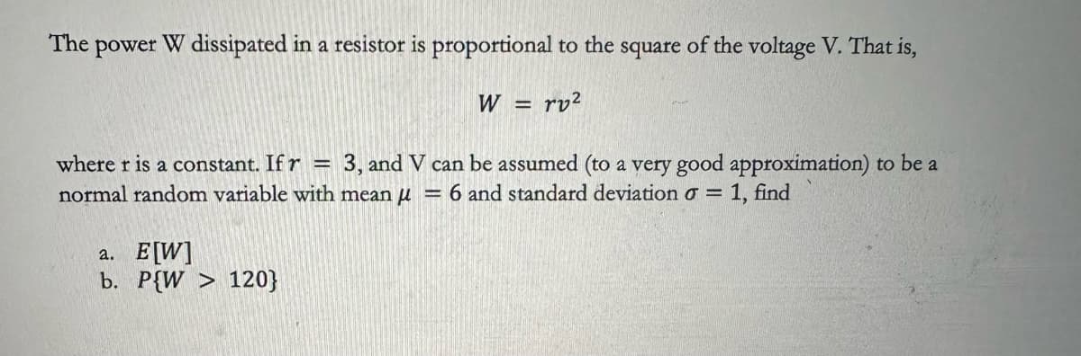 The
power W dissipated in a resistor is proportional to the square of the voltage V. That is,
W
=
rv²
where r is a constant. If r 3, and V can be assumed (to a very good approximation) to be a
normal random variable with mean μ = 6 and standard deviation σ = 1, find
a. E[W]
b. P{W > 120}