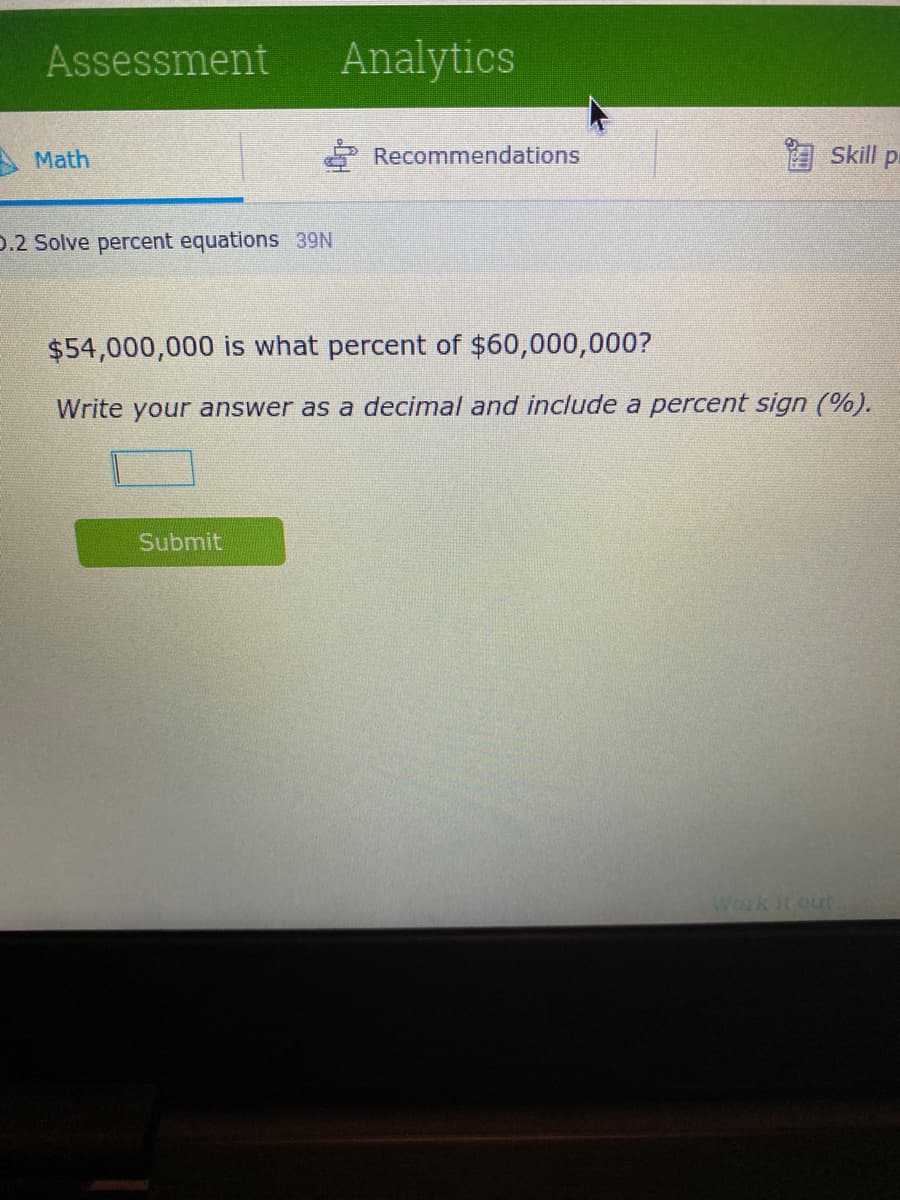 Assessment
Math
D.2 Solve percent equations 39N
Analytics
Submit
Recommendations
skill p
$54,000,000 is what percent of $60,000,000?
Write your answer as a decimal and include a percent sign (%).
Work it out