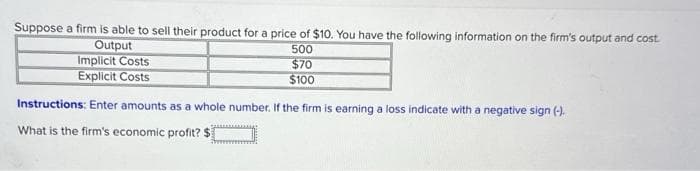 Suppose a firm is able to sell their product for a price of $10. You have the following information on the firm's output and cost
Output
500
$70
$100
Implicit Costs
Explicit Costs
Instructions: Enter amounts as a whole number. If the firm is earning a loss indicate with a negative sign (-).
What is the firm's economic profit? $