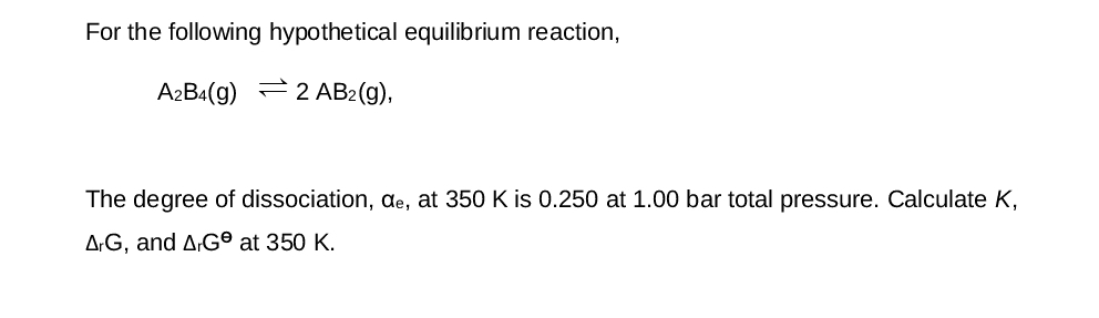 For the following hypothetical equilibrium reaction,
A2B4(g) 2 AB2(g),
The degree of dissociation, de, at 350 K is 0.250 at 1.00 bar total pressure. Calculate K,
AG, and AG at 350 K.