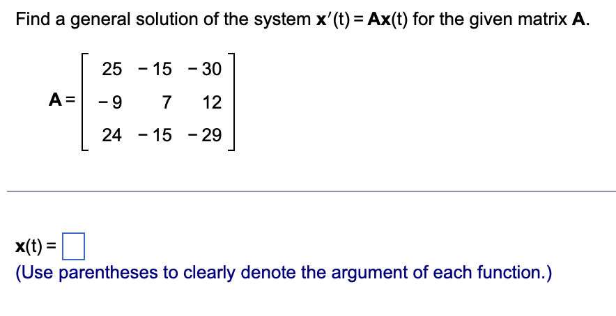Find a general solution of the system x'(t) = Ax(t) for the given matrix A.
25 -15 - 30
A=
-9 7
12
24 -15 - 29
x(t) =
(Use parentheses to clearly denote the argument of each function.)