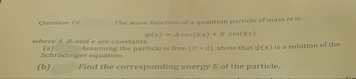 Question 19
The wave function of a quantum particle of mass m is
where A. B, and кare constants.
(a)
(x) = A cos(kx) + B sin(kx)
Assuming the particle is free (U= 0), show that (x) is a solution of the
Schrödinger equation.
(b)
Find the corresponding energy E of the particle.
