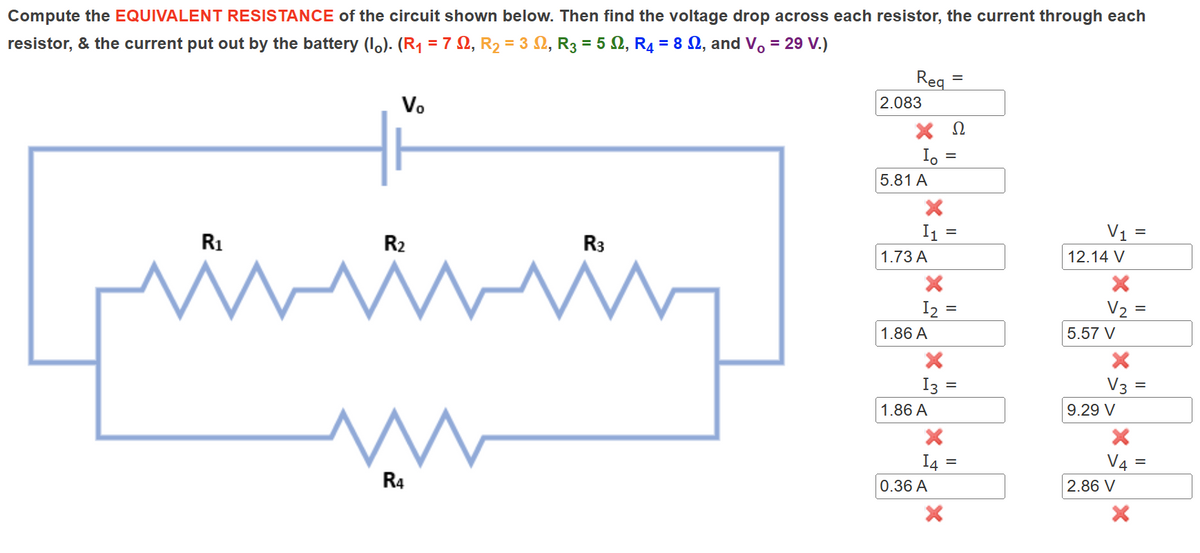Compute the EQUIVALENT RESISTANCE of the circuit shown below. Then find the voltage drop across each resistor, the current through each
resistor, & the current put out by the battery (l。). (R₁ = 7 £2, R₂ = 3, R3 = 52, R4 = 8, and V₁ = 29 V.)
Vo
Req
=
2.083
ΧΩ
Io =
5.81 A
R3
R2
R1
M
M
R4
×
I₁ =
1.73 A
12
1,86 A
13 =
1.86 A
V₁ =
12.14 V
×
=
=
V₂
5.57 V
×
V3=
9.29 V
=
=
14
=
V4
0.36 A
2.86 V
×
=