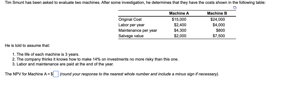 Tim Smunt has been asked to evaluate two machines. After some investigation, he determines that they have the costs shown in the following table:
He is told to assume that:
Original Cost
Labor per year
Maintenance per year
Salvage value
Machine A
$15,000
$2,400
$4,300
$2,000
Machine B
$24,000
$4,000
$800
$7,500
1. The life of each machine is 3 years.
2. The company thinks it knows how to make 14% on investments no more risky than this one.
3. Labor and maintenance are paid at the end of the year.
The NPV for Machine A = $ (round your response to the nearest whole number and include a minus sign if necessary).