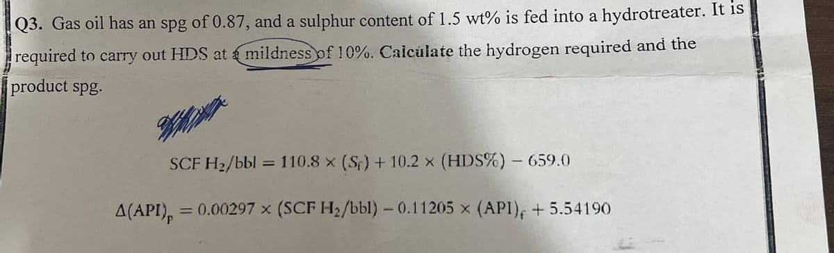 Q3. Gas oil has an spg of 0.87, and a sulphur content of 1.5 wt% is fed into a hydrotreater. It is
required to carry out HDS at mildness of 10%. Calculate the hydrogen required and the
product spg.
A(API)p
SCF H₂/bbl = 110.8 x (Sr) + 10.2 x (HDS%) - 659.0
= 0.00297 x (SCF H₂/bbl) - 0.11205 x (API), +5.54190