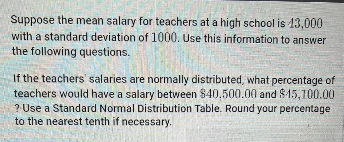 Suppose the mean salary for teachers at a high school is 43,000
with a standard deviation of 1000. Use this information to answer
the following questions.
If the teachers' salaries are normally distributed, what percentage of
teachers would have a salary between $40,500.00 and $45,100.00
? Use a Standard Normal Distribution Table. Round your percentage
to the nearest tenth if necessary.