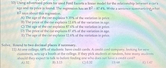 10) Using advertised prices for used Ford Escorts a linear model for the relationship between a car's
age and its price is found. The regression has an R2-87.4%. Write a sentence summarizing what
R2
says about this regression.
A) The age of the car explains 9.35% of the variation in price.
B) The price of the car explains 12.6% of the variation in age.
C) The age of the car explains 87.4% of the variation in price.
D) The price of the car explains 87.4% of the variation in age.
E) The age of the car explains 12.6% of the variation in price.
Solve. Round to two decimal places if necessary.
11) At one college, 68% of students have credit cards. A credit card company, looking for new
customers, sets up a booth at the college. If they pick students at random, how many students
should they expect to talk to before finding one who does not have a credit card?
A) 32
B) 3.13
D) 68
C) 0.32
E) 1.47