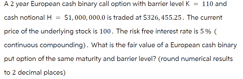 = 110 and
A 2 year European cash binary call option with barrier level K
cash notional H = $1,000,000.0 is traded at $326,455.25. The current
price of the underlying stock is 100. The risk free interest rate is 5% (
continuous compounding). What is the fair value of a European cash binary
put option of the same maturity and barrier level? (round numerical results
to 2 decimal places)