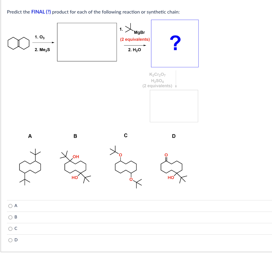 Predict the FINAL (?) product for each of the following reaction or synthetic chain:
o O
A
O
O
A
1.03
2. Me₂S
B
OH
HO
MgBr
(2 equivalents)
2. H₂O
U
?
K₂Cr₂O7
H₂SO4
(2 equivalents) ▼
D
HO