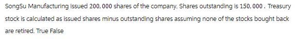 SongSu Manufacturing issued 200,000 shares of the company. Shares outstanding is 150,000. Treasury
stock is calculated as issued shares minus outstanding shares assuming none of the stocks bought back
are retired. True False