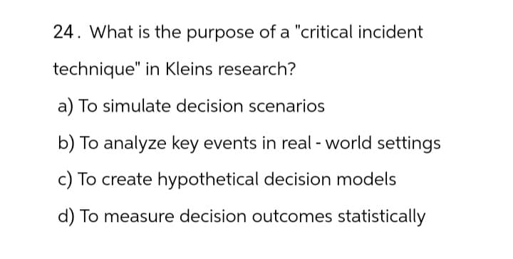 24. What is the purpose of a "critical incident
technique" in Kleins research?
a) To simulate decision scenarios
b) To analyze key events in real-world settings
c) To create hypothetical decision models
d) To measure decision outcomes statistically