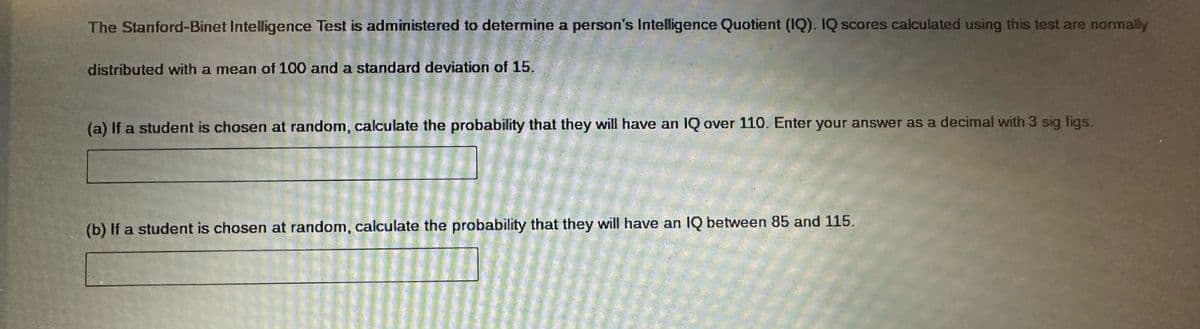 The Stanford-Binet Intelligence Test is administered to determine a person's Intelligence Quotient (IQ). IQ scores calculated using this test are normally
distributed with a mean of 100 and a standard deviation of 15.
(a) If a student is chosen at random, calculate the probability that they will have an IQ over 110. Enter your answer as a decimal with 3 sig figs.
(b) If a student is chosen at random, calculate the probability that they will have an IQ between 85 and 115.