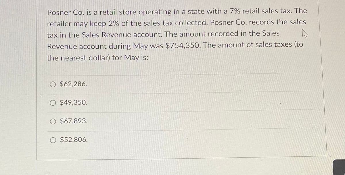 Posner Co. is a retail store operating in a state with a 7% retail sales tax. The
retailer may keep 2% of the sales tax collected. Posner Co. records the sales
tax in the Sales Revenue account. The amount recorded in the Sales
Revenue account during May was $754,350. The amount of sales taxes (to
the nearest dollar) for May is:
O $62,286.
O $49,350.
O $67,893.
O $52,806.