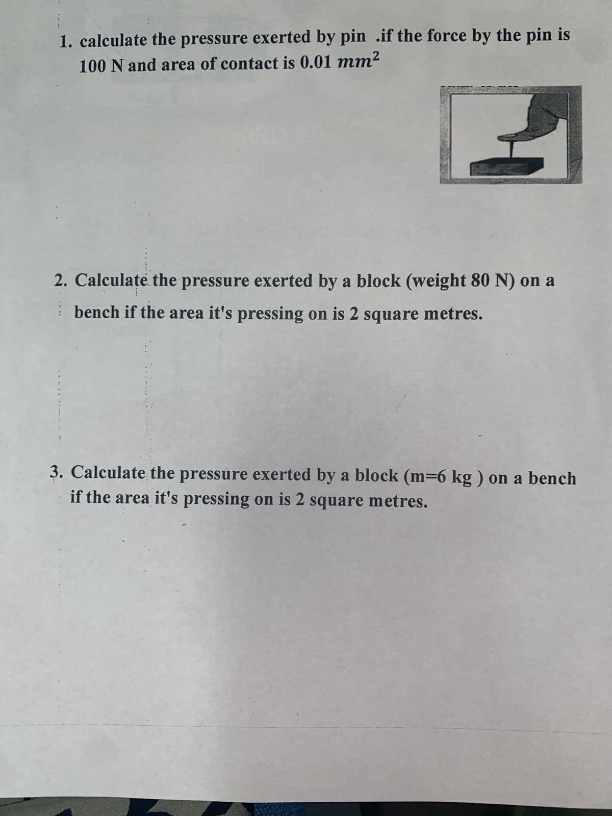 1. calculate the pressure exerted by pin .if the force by the pin is
100 N and area of contact is 0.01 mm²
2. Calculate the pressure exerted by a block (weight 80 N) on a
bench if the area it's pressing on is 2 square metres.
3. Calculate the pressure exerted by a block (m=6 kg) on a bench
if the area it's pressing on is 2 square metres.