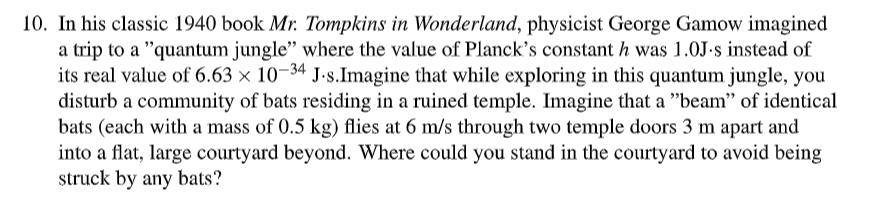 10. In his classic 1940 book Mr. Tompkins in Wonderland, physicist George Gamow imagined
a trip to a "quantum jungle" where the value of Planck's constant h was 1.0J-s instead of
its real value of 6.63 x 10-34 J.s.Imagine that while exploring in this quantum jungle, you
disturb a community of bats residing in a ruined temple. Imagine that a "beam" of identical
bats (each with a mass of 0.5 kg) flies at 6 m/s through two temple doors 3 m apart and
into a flat, large courtyard beyond. Where could you stand in the courtyard to avoid being
struck by any bats?