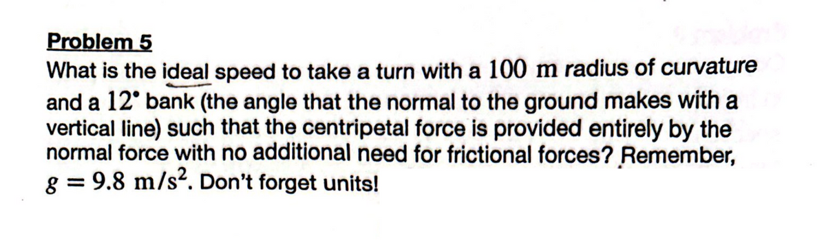 Problem 5
What is the ideal speed to take a turn with a 100 m radius of curvature
and a 12° bank (the angle that the normal to the ground makes with a
vertical line) such that the centripetal force is provided entirely by the
normal force with no additional need for frictional forces? Remember,
g = 9.8 m/s². Don't forget units!