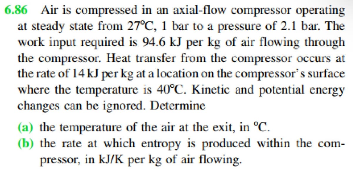 6.86 Air is compressed in an axial-flow compressor operating
at steady state from 27°C, 1 bar to a pressure of 2.1 bar. The
work input required is 94.6 kJ per kg of air flowing through
the compressor. Heat transfer from the compressor occurs at
the rate of 14 kJ per kg at a location on the compressor's surface
where the temperature is 40°C. Kinetic and potential energy
changes can be ignored. Determine
(a) the temperature of the air at the exit, in °C.
(b) the rate at which entropy is produced within the com-
pressor, in kJ/K per kg of air flowing.