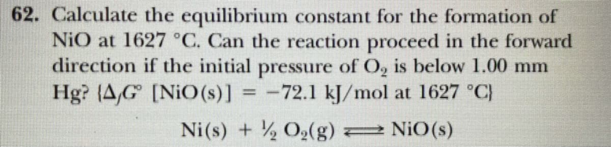 62. Calculate the equilibrium constant for the formation of
NiO at 1627 °C. Can the reaction proceed in the forward
direction if the initial pressure of O, is below 1.00 mm
Hg? (A,G [NiO (s)] = -72.1 kJ/mol at 1627 °C)
Ni(s) + ½ O,(g)
= NiO(s)
