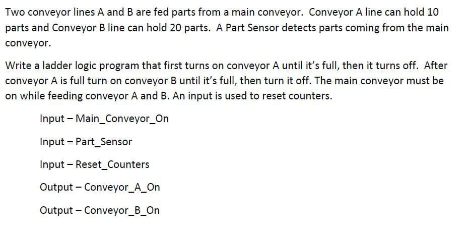 Two conveyor lines A and B are fed parts from a main conveyor. Conveyor A line can hold 10
parts and Conveyor B line can hold 20 parts. A Part Sensor detects parts coming from the main
conveyor.
Write a ladder logic program that first turns on conveyor A until it's full, then it turns off. After
conveyor A is full turn on conveyor B until it's full, then turn it off. The main conveyor must be
on while feeding conveyor A and B. An input is used to reset counters.
Input Main_Conveyor_On
Input Part_Sensor
Input Reset Counters
-
Output Conveyor_A_On
Output - Conveyor_B_On