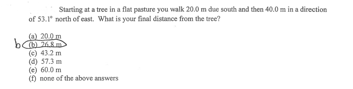 Starting at a tree in a flat pasture you walk 20.0 m due south and then 40.0 m in a direction
of 53.1° north of east. What is your final distance from the tree?
(a) 20.0 m
b (b) 268 m
(c) 43.2 m
(d) 57.3 m
(e) 60.0 m
none of the above answers